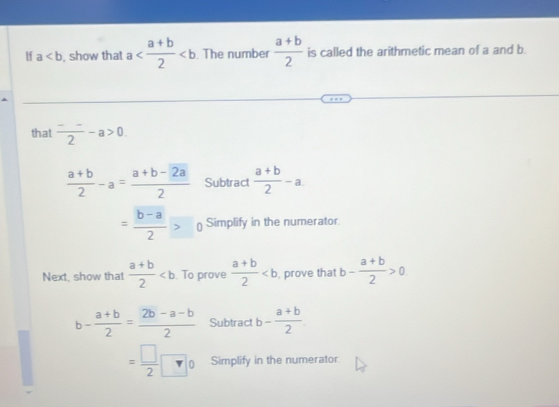 If a , show that a . The number  (a+b)/2  is called the arithmetic mean of a and b
that frac -_ 2-a>0.
 (a+b)/2 -a= (a+b-2a)/2  Subtract  (a+b)/2 -a.
= (b-a)/2 >0 Simplify in the numerator 
Next, show that  (a+b)/2  To prove  (a+b)/2  , prove that b- (a+b)/2 >0
b- (a+b)/2 = (2b-a-b)/2  Subtract b- (a+b)/2 
= □ /2 □ 0 Simplify in the numerator