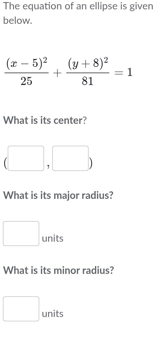 The equation of an ellipse is given 
below.
frac (x-5)^225+frac (y+8)^281=1
What is its center?
(□ ,□ )
What is its major radius? 
□ units 
What is its minor radius? 
□ units