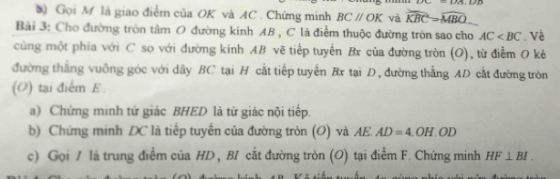 1.2+1 
* Gọi M là giao điểm của OK và AC. Chứng minh BCparallel OK và widehat KBC=widehat MBO
Bài 3: Cho đường tròn tâm O đường kính AB , C là điểm thuộc đường tròn sao cho AC . Về 
cùng một phía với C so với đường kinh AB vẽ tiếp tuyến Bx của đường tròn (O), từ điểm O kẻ 
đường thẳng vuỡng góc với dây BC tại H cắt tiếp tuyến Bx tại D, đường thẳng AD cắt đường tròn 
(O) tại điểm E. 
a) Chứng minh tứ giác BHED là tứ giác nội tiếp. 
b) Chứng minh DC là tiếp tuyến của đường tròn (O) và AE. AD=4.OH.OD
c) Gọi / là trung điểm của HD , BI cắt đường tròn (O) tại điểm F. Chứng minh HF⊥ BI.