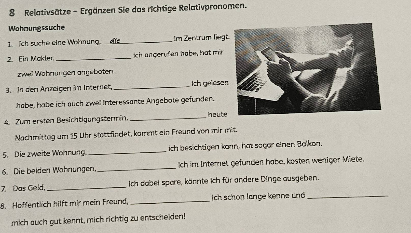 Relativsätze - Ergänzen Sie das richtige Relativpronomen. 
Wohnungssuche 
1. Ich suche eine Wohnung, _im Zentrum lieg 
2. Ein Makler. _ich angerufen habe, hat mir 
zwei Wohnungen angeboten. 
ich gelesen 
3. In den Anzeigen im Internet,_ 
habe, habe ich auch zwei interessante Angebote gefunden. 
4. Zum ersten Besichtigungstermin,_ 
heute 
Nachmittag um 15 Uhr stattfindet, kommt ein Freund von mir mit. 
5. Die zweite Wohnung, _ich besichtigen kann, hat sogar einen Balkon. 
6. Die beiden Wohnungen, _ich im Internet gefunden habe, kosten weniger Miete. 
7. Das Geld, _ich dabei spare, könnte ich für andere Dinge ausgeben. 
8. Hoffentlich hilft mir mein Freund, _ich schon lange kenne und ._ 
mich auch gut kennt, mich richtig zu entscheiden!