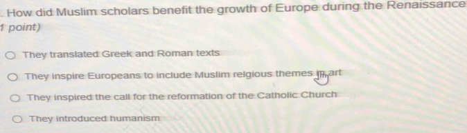 How did Muslim scholars benefit the growth of Europe during the Renaissance
1 point)
They translated Greek and Roman texts
They inspire Europeans to include Muslim relgious themes in art
They inspired the call for the reformation of the Catholic Church
They introduced humanism