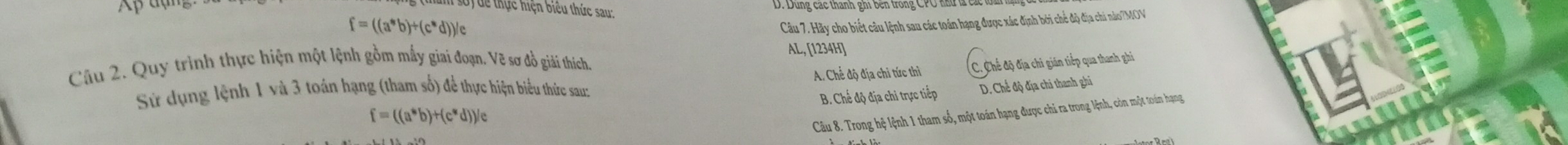 Ap
D. Dung các thanh ghi ben trong CPC nư c
dể thực hiện biểu thức sau:
f=((a^*b)^+(c^*d))/
Câu 7. Hãy cho biết câu lệnh sau các toán hạng được xác định bởi chế độ địa chi nào/MOV
AL, [1234H]

Câu 2. Quy trình thực hiện một lệnh gồm mấy giai đoạn. Vẽ sơ đồ giải thích C. Chế độ địa chi gián tiếp qua thanh ghi
Sử dụng lệnh 1 và 3 toán hạng (tham số) để thực hiện biểu thức sau: A. Chế độ địa chỉ tức thì
f=((a^*b)+(c^*d))/c B. Chế độ địa chi trực tiếp D. Chế độ địa chi thanh ghi
Câu 8. Trong hệ lệnh 1 tham số, một toán hạng được chỉ ra trong lệnh, còn một toán hạng