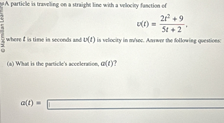 A particle is traveling on a straight line with a velocity function of

v(t)= (2t^2+9)/5t+2 , 
where l is time in seconds and v(t) is velocity in m/sec. Answer the following questions: 
(a) What is the particle's acceleration, a(t) ?
a(t)=□