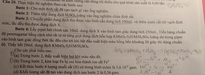 Cầu 20. Thực hiện thí nghiệm theo các bước sau: Vể về khổi lượng cần dùng tổi thiều cho quá trình sản xuất là 4,00 tấn. 
Bước 1: Cho một đinh sắt đã cạo sạch gi vào ống nghiệm. 
Bước 2: Thêm tiếp dung dịch H_2SO_4 loãng vào ống nghiệm chứa đinh sắt. 
Bước 3: Chuyển phần dung địch thu được vào bình cầu dung tích 100mL và thêm nước cất tới vạch định 
mức, lắc đều thu được dung dịch X. 
Bước 4: Lấy pipet hút chính xác 10mL dung dịch X vào bình tam giác dung tích 250mL. Tiến hàng chuẩn 
độ penmaganat bằng cách nhỏ rất từ từ từng giọt dung dịch hỗn hợp KMnO_40,01M/H_2SO_4 loãng dư trong pipet 
vào bình tam giác đồng thời lắc đều cho tới khi bắt đầu xuất hiện màu hồng bền khoảng 20 giây thì dừng chuẩn 
độ. Thấy hết 20mL dung dịch KMnO_40,01M/H_2SO_4. 
Cho các phát biểu sau: 
(a) Trong bước 2, thấy xuất hiện bọt khí màu nâu đỏ. 
(b) Trong bước 2, kim loại Fe bị oxi hóa thành ion sắt Fe^2
(c) Kết thúc bước 4 lượng muối sắt (II) có trong bình eclen là 5, 6.10^(-2) gam. 
(d) Khối lượng sắt đã tan vào dung dịch sau bước 2 là 0,56 gam.