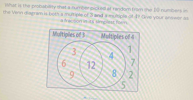 What is the probability that a number picked at random from the 10 numbers in 
the Venn diagram is both a multiple of 3 and a multiple of 4? Give your answer as 
a fraction in its simplest form. 
Multiples of 3 Multiples of 4
7