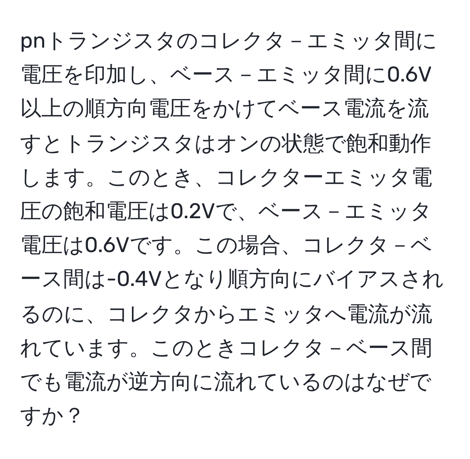 pnトランジスタのコレクタ－エミッタ間に電圧を印加し、ベース－エミッタ間に0.6V以上の順方向電圧をかけてベース電流を流すとトランジスタはオンの状態で飽和動作します。このとき、コレクターエミッタ電圧の飽和電圧は0.2Vで、ベース－エミッタ電圧は0.6Vです。この場合、コレクタ－ベース間は-0.4Vとなり順方向にバイアスされるのに、コレクタからエミッタへ電流が流れています。このときコレクタ－ベース間でも電流が逆方向に流れているのはなぜですか？