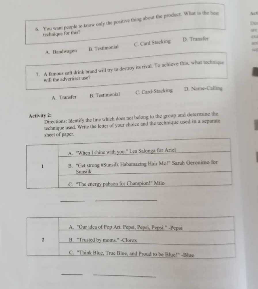 You want people to know only the positive thing about the product. What is the best
Auct
Dun
technique for this?
Me
“
A. Bandwagon B. Testimonial C. Card Stacking D. Transfer
w
7. A famous soft drink brand will try to destroy its rival. To achieve this, what technique
will the advertiser use?
A. Transfer B. Testimonial C. Card-Stacking D. Name-Calling
Activity 2:
Directions: Identify the line which does not belong to the group and determine the
technique used. Write the letter of your choice and the technique used in a separate
of paper.
_
_
_
_