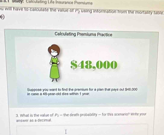 study: Calculating Life Insurance Premiums 
u will have to calculate the value of P_2 using information from the mortality table. 
Suppose you want to find the premium for a plan that pays out $48,000
in case a 48-year -old dies within 1 year. 
3. What is the value of P_2 — the death probability — for this scenario? Write your 
answer as a decimal.