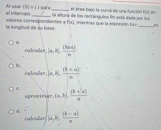 Al usar (S( n ) ) para _el área bajo la curva de una función f(x) en
el intervalo _, la altura de los rectángulos Rn está dada por los
valores correspondientes a f(x) , mientras que la expresión △ x= _es
la longitud de su base.
a.
calcular, [a,b], (bxa)/n 
b.
calcular, [a,b], ((b+a))/n 
C.
aproximar, (a,b),  ((b+a))/n 
d. [a,b], ((b-a))/n 
calcular