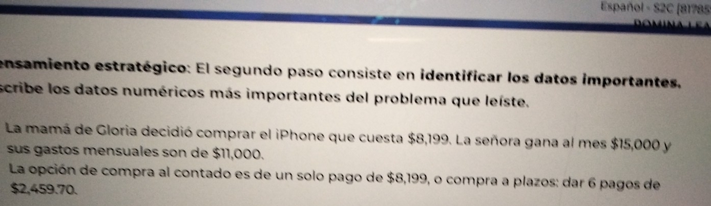 Español - S2C (81785 
ensamiento estratégico: El segundo paso consiste en identificar los datos importantes, 
scribe los datos numéricos más importantes del problema que leíste. 
La mamá de Gloria decidió comprar el iPhone que cuesta $8,199. La señora gana al mes $15,000 y 
sus gastos mensuales son de $11,000. 
La opción de compra al contado es de un solo pago de $8,199, o compra a plazos: dar 6 pagos de
$2,459.70.