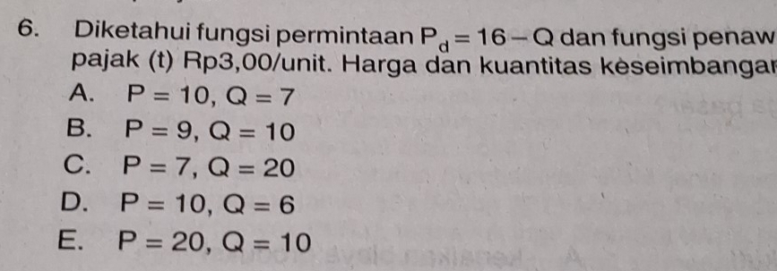 Diketahui fungsi permintaan P_d=16-Q dan fungsi penaw
pajak (t) Rp3,00 /unit. Harga dan kuantitas keseimbangar
A. P=10, Q=7
B. P=9, Q=10
C. P=7, Q=20
D. P=10, Q=6
E. P=20, Q=10