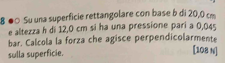 8 ●○ Su una superficie rettangolare con base b di 20,0 cm
e altezza h di 12,0 cm si ha una pressione pari a 0,045
bar. Calcola la forza che agisce perpendicolarmente 
sulla superficie. 
[ 108 N]