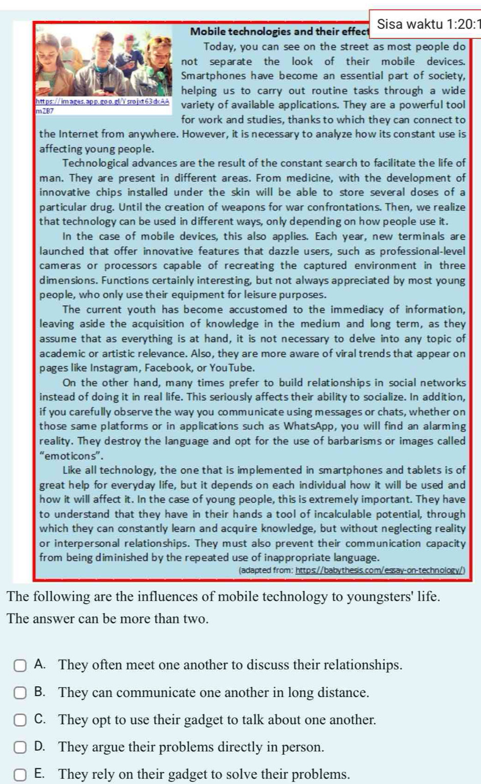 Mobile technologies and their effect Sisa waktu 1:20:1
Today, you can see on the street as most people do
not separate the look of their mobile devices.
Smartphones have become an essential part of society,
helping us to carry out routine tasks through a wide 
variety of available applications. They are a powerful tool
for work and studies, thanks to which they can connect to
the Internet from anywhere. However, it is necessary to analyze how its constant use is
affecting young people.
Technological advances are the result of the constant search to facilitate the life of
man. They are present in different areas. From medicine, with the development of
innovative chips installed under the skin will be able to store several doses of a
particular drug. Until the creation of weapons for war confrontations. Then, we realize
that technology can be used in different ways, only depending on how people use it.
In the case of mobile devices, this also applies. Each year, new terminals are
launched that offer innovative features that dazzle users, such as professional-level
cameras or processors capable of recreating the captured environment in three
dimensions. Functions certainly interesting, but not always appreciated by most young
people, who only use their equipment for leisure purposes.
The current youth has become accustomed to the immediacy of information,
leaving aside the acquisition of knowledge in the medium and long term, as they
assume that as everything is at hand, it is not necessary to delve into any topic of
academic or artistic relevance. Also, they are more aware of viral trends that appear on
pages like Instagram, Facebook, or YouTube.
On the other hand, many times prefer to build relationships in social networks
instead of doing it in real life. This seriously affects their ability to socialize. In addition,
if you carefully observe the way you communicate using messages or chats, whether on
those same platforms or in applications such as WhatsApp, you will find an alarming
reality. They destroy the language and opt for the use of barbarisms or images called
“emoticons” .
Like all technology, the one that is implemented in smartphones and tablets is of
great help for everyday life, but it depends on each individual how it will be used and
how it will affect it. In the case of young people, this is extremely important. They have
to understand that they have in their hands a tool of incalculable potential, through
which they can constantly learn and acquire knowledge, but without neglecting reality
or interpersonal relationships. They must also prevent their communication capacity
from being diminished by the repeated use of inappropriate language.
(adapted from: https://babythesis.com/essay-on-technology/)
The following are the influences of mobile technology to youngsters' life.
The answer can be more than two.
A. They often meet one another to discuss their relationships.
B. They can communicate one another in long distance.
C. They opt to use their gadget to talk about one another.
D. They argue their problems directly in person.
E. They rely on their gadget to solve their problems.