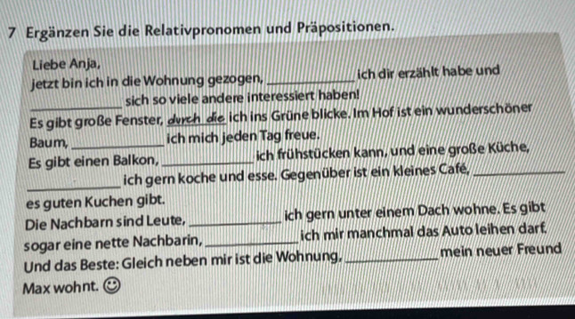 Ergänzen Sie die Relativpronomen und Präpositionen. 
Liebe Anja, 
jetzt bin ich in die Wohnung gezogen, _ich dir erzählt habe und 
sich so viele andere interessiert haben! 
_Es gibt große Fenster, durch die ich ins Grüne blicke. Im Hof ist ein wunderschöner 
Baum, _ich mich jeden Tag freue. 
Es gibt einen Balkon, _ich frühstücken kann, und eine große Küche, 
_ich gern koche und esse. Gegenüber ist ein kleines Café,_ 
es guten Kuchen gibt. 
Die Nachbarn sind Leute, _ich gern unter einem Dach wohne. Es gibt 
sogar eine nette Nachbarin, _ich mir manchmal das Auto leihen darf, 
Und das Beste: Gleich neben mir ist die Wohnung, _mein neuer Freund 
Max wohnt.