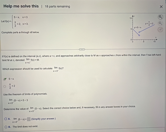 Help me solve this | 18 parts remaining X 
Le f(x)=beginarrayl 5-x,x<3  x/2 +2,x>3endarray.
Complete parts a through d below. 
If f(x) is defined on the interval (a,c) , where a , and approaches arbitrarily close to M as x approaches c from within the interval, then f has left-hand 
limit M at c, denoted limlimits _xto c^-f(x)=M. 
Which expression should be used to calculate limlimits _xto 3^-f(x)
5-x
 x/2 +2
Use the theorem of limits of polynomials.
limlimits _xto 3^-(5-x)=5-3
Determine the value of limlimits _xto 3^-(5-x). Select the correct choice below and, if necessary, fill in any answer boxes in your choice. 
A. limlimits _xto 3^-(5-x)=□ (Simplify your answer.) 
B. The limit does not exist.