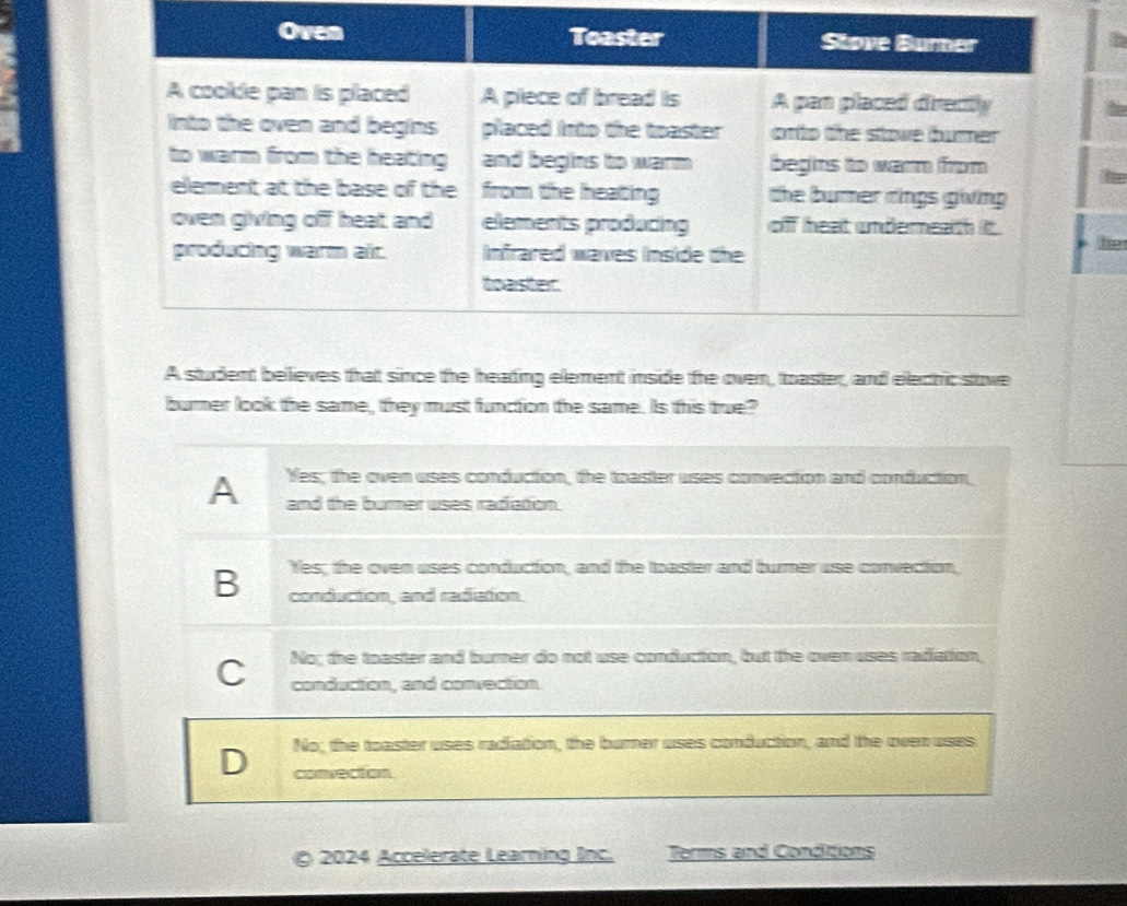 the
he
A student believes that since the heading element inside the oven, toaster, and electic stove
burner look the same, they must function the same. Is this true?
Yes; the oven uses conduction, the toaster uses convection and conduction,
A and the burner uses radiation.
Yes; the oven uses conduction, and the toaster and burner use convection,
B conduction, and radction.
No; the toaster and burner do not use conduction, but the oven uses radiation,
C conduction, and convection
D No; the toaster uses radiation, the burner uses conduction, and the oven uses
convecton
§ 2024 Accelerate Learning Inc. Terms and Conditions