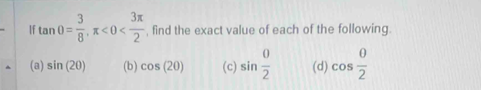 If tan θ = 3/8 , π <0< 3π /2  , find the exact value of each of the following.
(a) sin (2θ ) (b) cos (20) (c) sin  0/2  (d) cos  0/2 