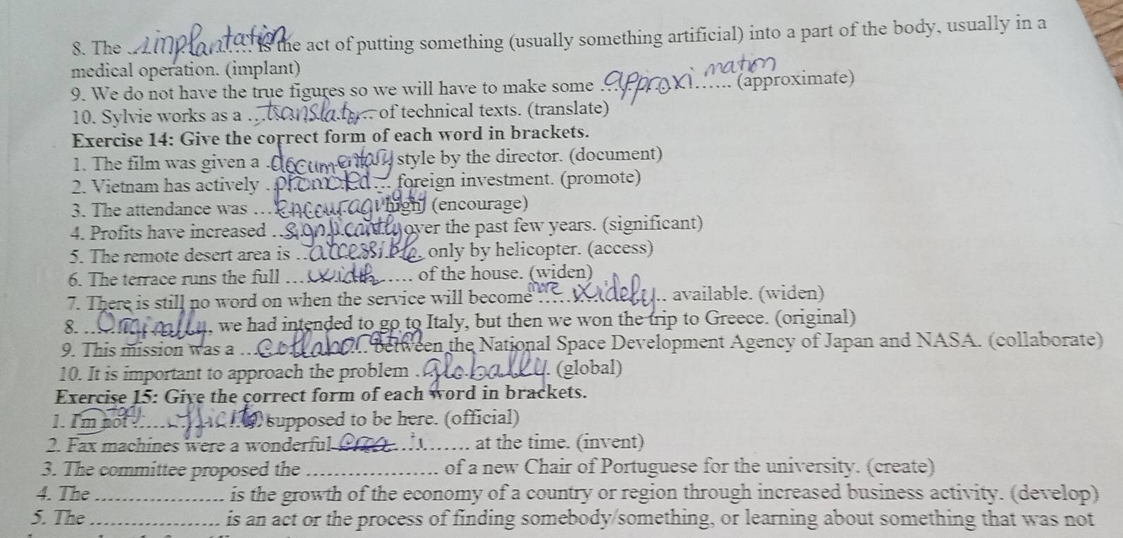 The is the act of putting something (usually something artificial) into a part of the body, usually in a 
medical operation. (implant) 
9. We do not have the true figures so we will have to make some 
(approximate) 
10. Sylvie works as a . of technical texts. (translate) 
Exercise 14: Give the coprect form of each word in brackets. 
1. The film was given a style by the director. (document) 
2. Vietnam has actively . 1 foreign investment. (promote) 
3. The attendance was . high (encourage) 
4. Profits have increased … t over the past few years. (significant) 
5. The remote desert area is . only by helicopter. (access) 
6. The terrace runs the full … … of the house. (widen) 
7. There is still no word on when the service will become .. available. (widen) 
8. . 
u, we had intended to go to Italy, but then we won the trip to Greece. (original) 
9. This mission was a .. . between the National Space Development Agency of Japan and NASA. (collaborate) 
10. It is important to approach the problem . . (global) 
Exercise 15: Give the correct form of each word in brackets. 
1. I'm not _2) supposed to be here. (official) 
2. Fax machines were a wonderful at the time. (invent) 
3. The committee proposed the _of a new Chair of Portuguese for the university. (create) 
4. The _is the growth of the economy of a country or region through increased business activity. (develop) 
5. The _is an act or the process of finding somebody/something, or learning about something that was not