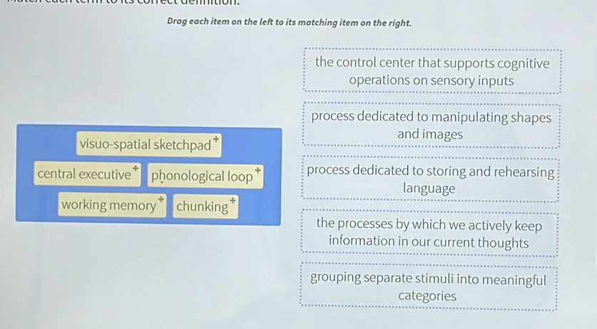 Drag each item on the left to its matching item on the right.
the control center that supports cognitive
operations on sensory inputs
process dedicated to manipulating shapes
and images
visuo-spatial sketchpad *
central executive phonological loop * process dedicated to storing and rehearsing
language
working memory chunking
the processes by which we actively keep
information in our current thoughts
grouping separate stimuli into meaningful
categories