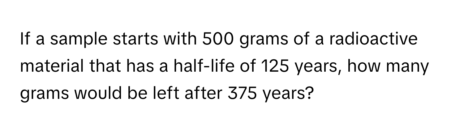 If a sample starts with 500 grams of a radioactive material that has a half-life of 125 years, how many grams would be left after 375 years?