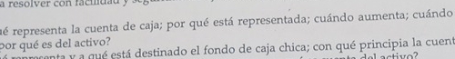 a resolver con facidau 
ré representa la cuenta de caja; por qué está representada; cuándo aumenta; cuándo 
por qué es del activo? 
ta y a qué está destinado el fondo de caja chica; con qué principia la cuent