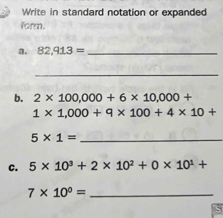 Write in standard notation or expanded 
form. 
a. 82,913= _ 
_ 
b. 2* 100,000+6* 10,000+
1* 1,000+9* 100+4* 10+
_ 5* 1=
C. 5* 10^3+2* 10^2+0* 10^1+
_ 7* 10^0=