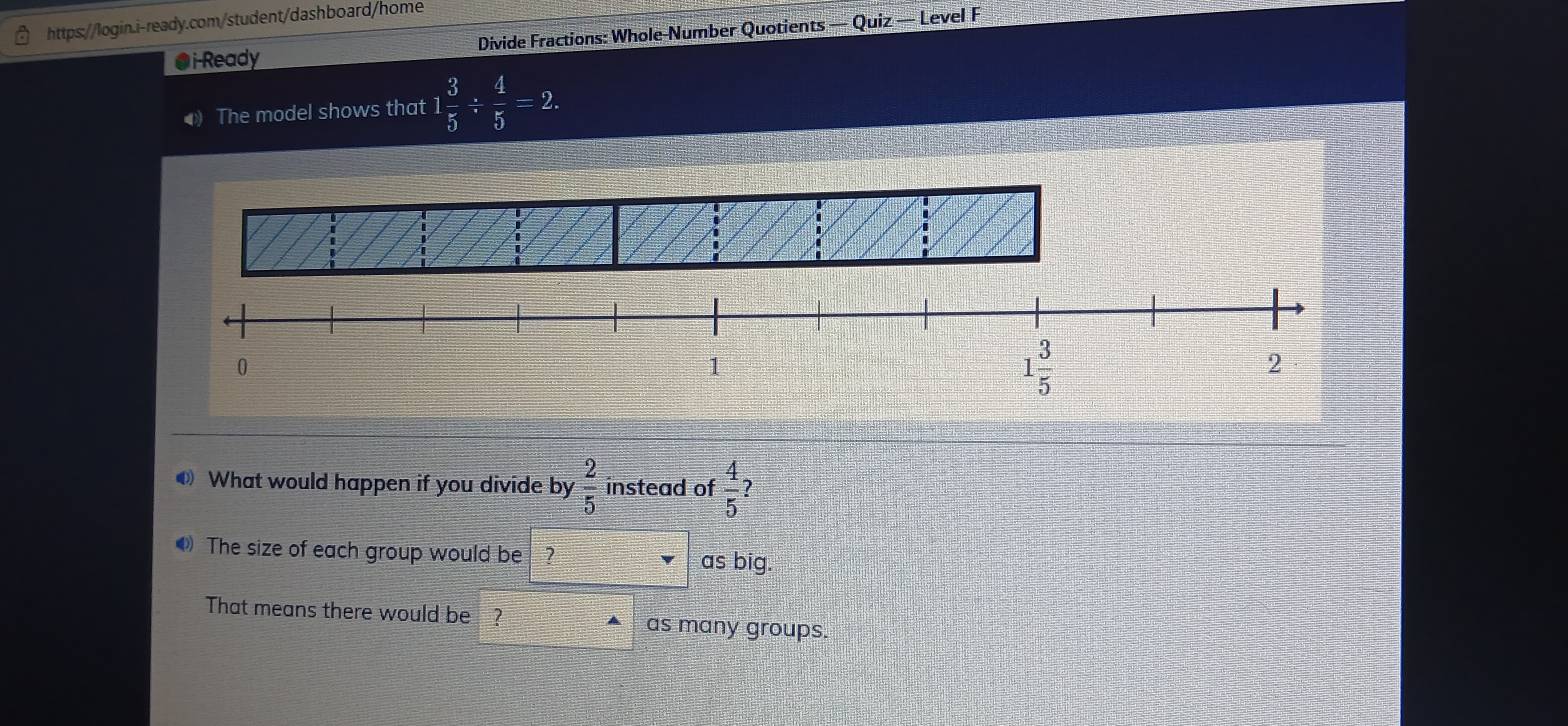 ●i-Ready Divide Fractions: Whole-Number Quotients — Quiz — Level F 
The model shows that 1 1 3/5 /  4/5 =2. 
i
0
1
1 3/5 
2
What would happen if you divide by  2/5  instead of  4/5  7 
The size of each group would be ? 
as big. 
That means there would be ? 
as many groups.