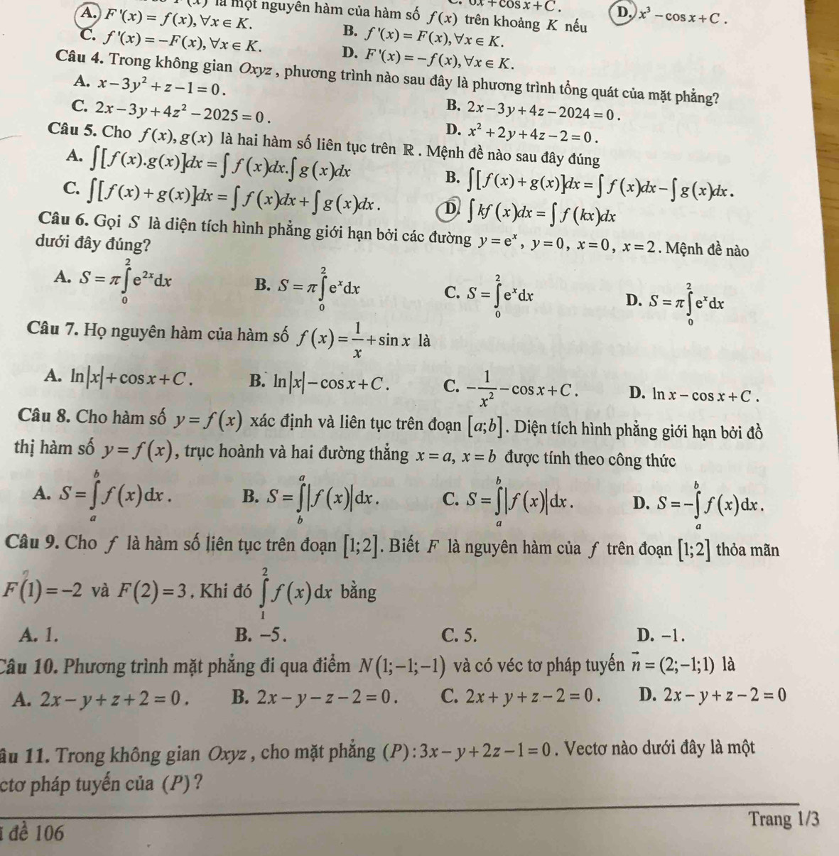 (x)
ox+cos x+C. D.
A. F'(x)=f(x),forall x∈ K. là một nguyên hàm của hàm số f(x) trên khoảng K nếu x^3-cos x+C.
B.
c. f'(x)=-F(x),forall x∈ K. f'(x)=F(x),forall x∈ K.
D. F'(x)=-f(x),forall x∈ K.
Câu 4. Trong không gian Oxyz , phương trình nào sau đây là phương trình tổng quát của mặt phẳng?
A. x-3y^2+z-1=0. B.
C. 2x-3y+4z^2-2025=0. 2x-3y+4z-2024=0.
D. x^2+2y+4z-2=0.
Câu 5. Cho f(x),g(x) là hai hàm số liên tục trên R . Mệnh đề nào sau đây đúng
A. ∈t [f(x).g(x)]dx=∈t f(x)dx.∈t g(x)dx
B. ∈t [f(x)+g(x)]dx=∈t f(x)dx-∈t g(x)dx.
C. ∈t [f(x)+g(x)]dx=∈t f(x)dx+∈t g(x)dx. D ∈t kf(x)dx=∈t f(kx)dx
Câu 6. Gọi S là diện tích hình phẳng giới hạn bởi các đường y=e^x,y=0,x=0,x=2. Mệnh đề nào
dưới đây đúng?
A. S=π ∈tlimits _0^(2e^2x)dx
B. S=π ∈tlimits _0^(2e^x)dx
C. S=∈tlimits _0^(2e^x)dx
D. S=π ∈tlimits _0^(2e^x)dx
Câu 7. Họ nguyên hàm của hàm số f(x)= 1/x +sin x1a
A. ln |x|+cos x+C. B. ln |x|-cos x+C. C. - 1/x^2 -cos x+C. D. l 1 x-cos x+C.
Câu 8. Cho hàm số y=f(x) xác định và liên tục trên đoạn [a;b]. Diện tích hình phẳng giới hạn bởi đồ
thị hàm số y=f(x) , trục hoành và hai đường thẳng x=a,x=b được tính theo công thức
A. S=∈tlimits _a^(bf(x)dx. B. S=∈tlimits _b^a|f(x)|dx. C. S=∈tlimits _a^b|f(x)|dx. D. S=-∈tlimits _a^bf(x)dx.
Câu 9. Cho ƒ là hàm số liên tục trên đoạn [1;2]. Biết F là nguyên hàm của ƒ trên đoạn [1;2] thỏa mãn
F(1)=-2 và F(2)=3 , Khi đó ∈tlimits _1^2f(x)dx bằng
A. 1. B. −5 . C. 5. D. -1 .
Câu 10. Phương trình mặt phẳng đi qua điểm N(1;-1;-1) và có véc tơ pháp tuyến vector n)=(2;-1;1) là
A. 2x-y+z+2=0. B. 2x-y-z-2=0. C. 2x+y+z-2=0. D. 2x-y+z-2=0
ầu 11. Trong không gian Oxyz , cho mặt phẳng (P): 3x-y+2z-1=0. Vectơ nào dưới đây là một
ctơ pháp tuyến của (P)?
1 đề 106
Trang 1/3