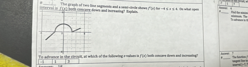 the crcuit, w
1 7
#_ The graph of two line segments and a semi-circle shows f'(x) for -4≤ x≤ 4. On what open Answer: 4
interval is _ f(x) both concave down and increasing? Explain. _minimum. The Find the minim
#
To advance in ti
To advance in the circuit, at which of the following x -values is f(x) both concave down and increasing? Answer: 7 The function f
_#
-1 1 3 tangent line to
1R
interval [-7,7