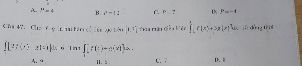 0
A. P=4 C. P=7 D. P=-4
B. P=10
Câu 47. Cho ƒ,g là hai hàm số liên tục trên [1;3] thỏa mãn điều kiện ∈tlimits _1^3[f(x)+3g(x)]dx=10 đồng thời
∈tlimits _0^3[2f(x)-g(x)]dx=6. Tính ∈tlimits _1^3[f(x)+g(x)]dx.
A. 9. B. 6. C. 7.
D. 8.