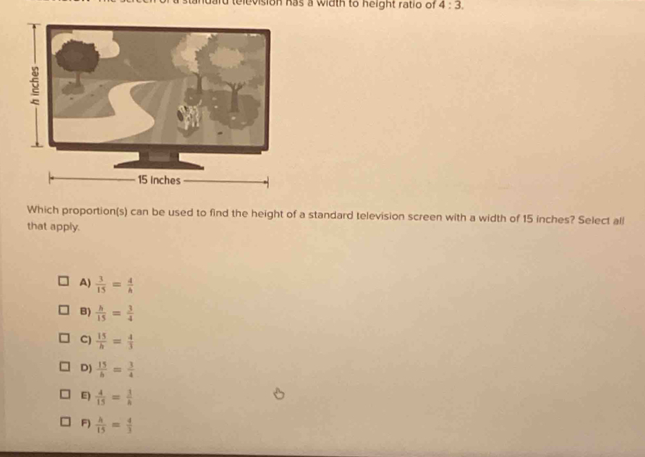 idard television has a width to height ratio of 4:3. 
Which proportion(s) can be used to find the height of a standard television screen with a width of 15 inches? Select all
that apply.
A)  3/15 = 4/h 
B)  h/15 = 3/4 
C)  15/h = 4/3 
D)  15/b = 3/4 
E)  4/15 = 3/h 
F)  h/15 = 4/3 