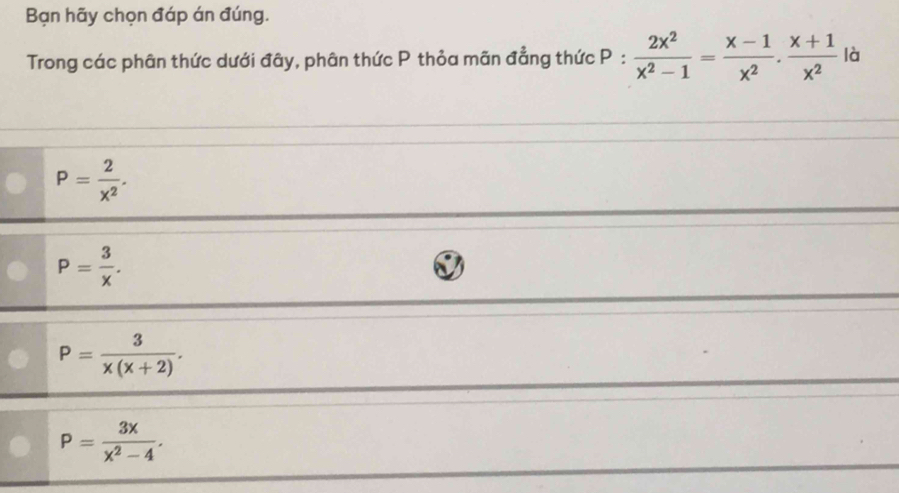 Bạn hãy chọn đáp án đúng.
Trong các phân thức dưới đây, phân thức P thỏa mãn đẳng thức P: 2x^2/x^2-1 = (x-1)/x^2 . (x+1)/x^2  là
P= 2/x^2 .
P= 3/x .
P= 3/x(x+2) .
P= 3x/x^2-4 .