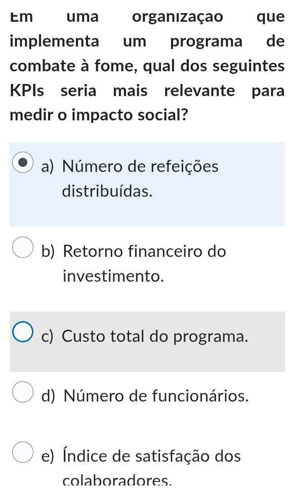 Em uma organizaçao que
implementa um programa de
combate à fome, qual dos seguintes
KPIs seria mais relevante para
medir o impacto social?
a) Número de refeições
distribuídas.
b) Retorno financeiro do
investimento.
c) Custo total do programa.
d) Número de funcionários.
e) Índice de satisfação dos
colaboradores.