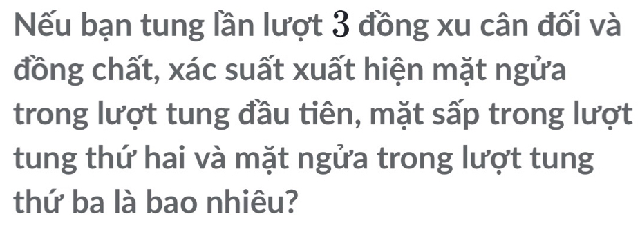 Nếu bạn tung lần lượt 3 đồng xu cân đối và 
đồng chất, xác suất xuất hiện mặt ngửa 
trong lượt tung đầu tiên, mặt sấp trong lượt 
tung thứ hai và mặt ngửa trong lượt tung 
thứ ba là bao nhiêu?