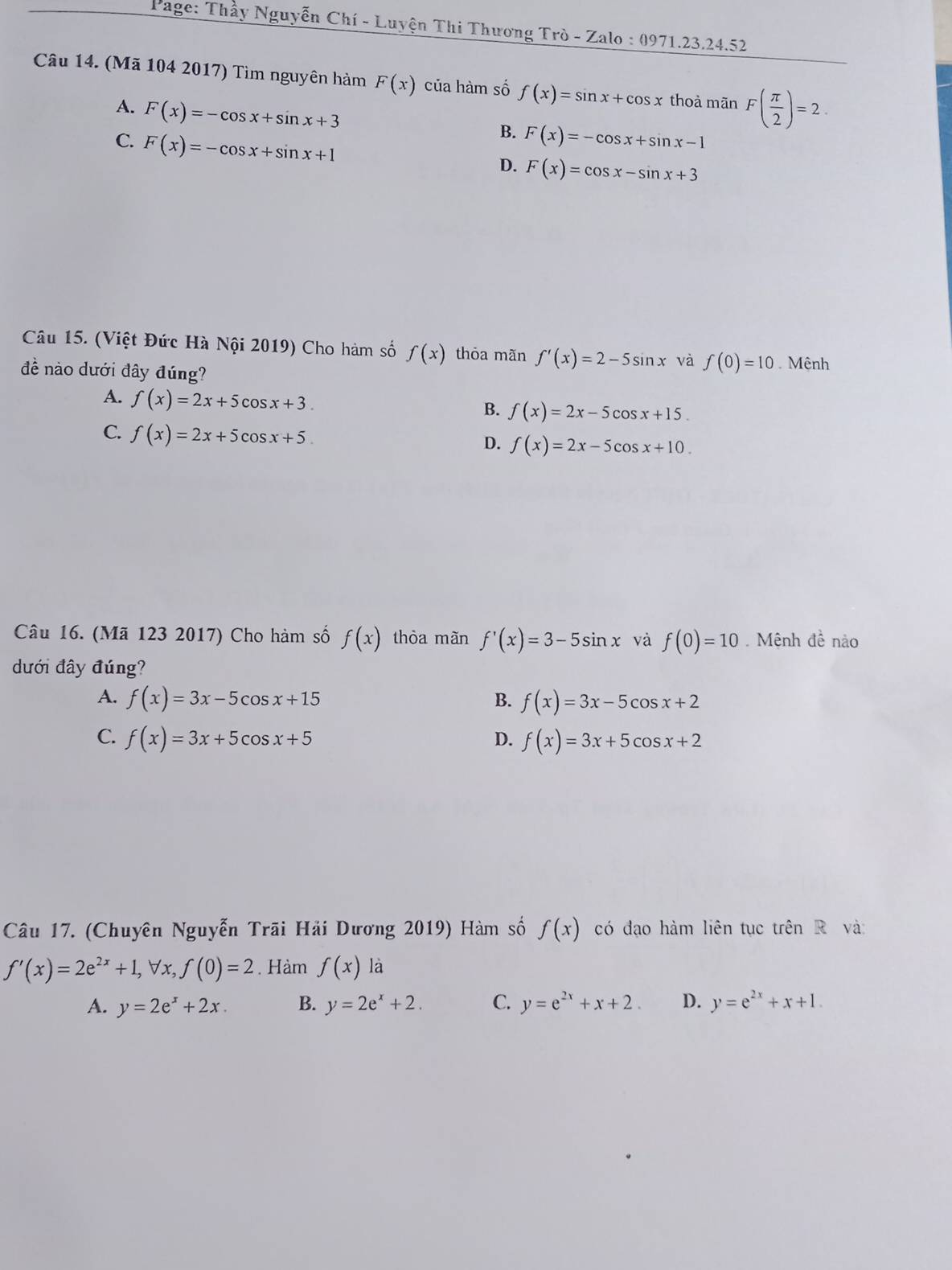 Page: Thầy Nguyễn Chí - Luyện Thi Thương Trò - Zalo : 097 1.23.24.52
Câu 14. (Mã 104 2017) Tìm nguyên hàm F(x) của hàm số f(x)=sin x+cos x thoà mãn F( π /2 )=2.
A. F(x)=-cos x+sin x+3
C. F(x)=-cos x+sin x+1
B. F(x)=-cos x+sin x-1
D. F(x)=cos x-sin x+3
Câu 15. (Việt Đức Hà Nội 2019) Cho hàm số f(x) thỏa mãn f'(x)=2-5sin x và f(0)=10
đề nào dưới đây đúng? Mệnh
A. f(x)=2x+5cos x+3.
B. f(x)=2x-5cos x+15.
C. f(x)=2x+5cos x+5 D. f(x)=2x-5cos x+10. 
Câu 16. (Mã 123 2017) Cho hàm số f(x) thòa màn f'(x)=3-5sin x và f(0)=10. Mệnh đề nào
dưới đây đúng?
A. f(x)=3x-5cos x+15 f(x)=3x-5cos x+2
B.
C. f(x)=3x+5cos x+5 D. f(x)=3x+5cos x+2
Câu 17. (Chuyên Nguyễn Trãi Hải Dương 2019) Hàm số f(x) có đạo hàm liên tục trên R và
f'(x)=2e^(2x)+1, forall x, f(0)=2. Hàm f(x) là
A. y=2e^x+2x. B. y=2e^x+2. C. y=e^(2x)+x+2. D. y=e^(2x)+x+1.