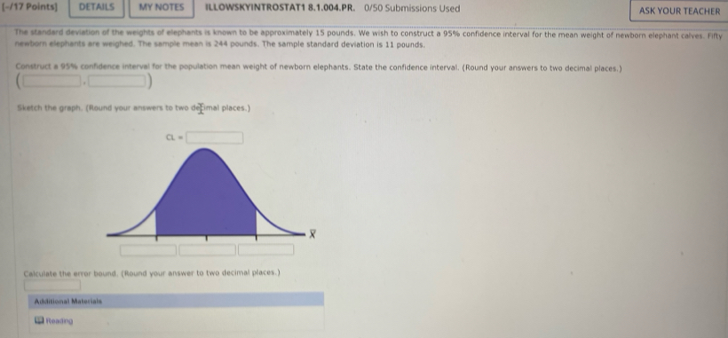 DETAILS MY NOTES ILLOWSKYINTROSTAT1 8.1.004.PR. 0/50 Submissions Used ASK YOUR TEACHER
The standard deviation of the weights of elephants is known to be approximately 15 pounds. We wish to construct a 95% confidence interval for the mean weight of newborn elephant calves. Fifty
newborn elephants are weighed. The sample mean is 244 pounds. The sample standard deviation is 11 pounds,
Construct a 95% confidence interval for the population mean weight of newborn elephants. State the confidence interval. (Round your answers to two decimal places.)
(□ ,□ )
Sketch the graph. (Round your answers to two defimal places.)
Calculate the error bound. (Round your answer to two decimal places.)
Additional Materials
Reading