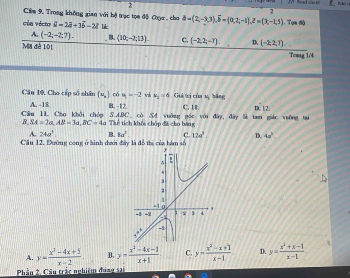 A^9 Read aloud
2 Add n
2
Câu 9. Trong không gian với hệ trục tọa độ Oxyz , cho vector a=(2;-3;3), vector b=(0;2;-1), vector c=(3;-1;5). Tọa độ
của vécto vector u=2vector a+3vector b-2vector c là:
A. (-2;-2;7). B. (10;-2;13). C. (-2;2;-7). D. (-2;2;7). 
Ma đề 101
Trang 1/4
Câu 10. Cho cấp số nhân (u_n) có u_1=-2 và u_2=6. Giá trị của u_3 bāng
A. -18. B. -12 C. 18. D. 12.
Câu 11. Cho khối chóp S. ABC có SA vuông góc với đảy, đảy là tam giác vuông tại
B, SA=2a, AB=3a, BC=4a Thể tích khối chóp đã cho bằng
A. 24a^3. B. 8a^3. C. 12a^3. D. 4a^3. 
Câu 12. Đường cong ở hình dưới đây là đồ thị của hàm số
A. y= (x^2-4x+5)/x-2 . B. y= (x^2-4x-1)/x+1 . C. y= (x^2-x+1)/x-1 . D. y= (x^2+x-1)/x-1 . 
Phần 2. Câu trắc nghiêm đúng sai