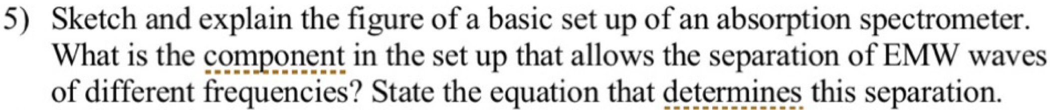 Sketch and explain the figure of a basic set up of an absorption spectrometer. 
What is the component in the set up that allows the separation of EMW waves 
of different frequencies? State the equation that determines this separation.