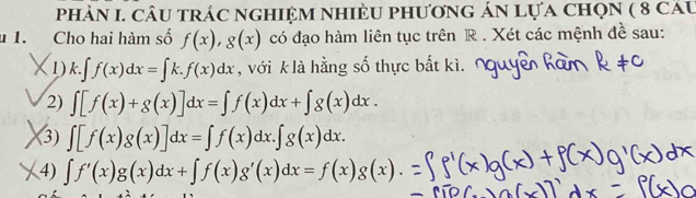 phảN I. câu trác nghiệm nhiÈU phương án lựa chọn ( 8 câu 
1. Cho hai hàm số f(x), g(x) có đạo hàm liên tục trên R . Xét các mệnh đề sau: 
X1) k.∈t f(x)dx=∈t k.f(x)dx , với k là hằng số thực bắt kì. 
2) ∈t [f(x)+g(x)]dx=∈t f(x)dx+∈t g(x)dx. 
3) ∈t [f(x)g(x)]dx=∈t f(x)dx.∈t g(x)dx. 
4) ∈t f'(x)g(x)dx+∈t f(x)g'(x)dx=f(x)g(x)