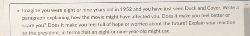 Imagine you were eight or nine years old in 1952 and you have just seen Duck and Cover. Write a 
paragraph explaining how the movie might have affected you. Does it make you feel better or 
scare you? Does it make you feel full of hope or worried about the future? Explain your reaction 
to the president, in terms that an eight or nine-year-old might use.