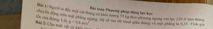 Bài toàn Phương pháp động lực học 
Bài 1: Người ta đầy một cái thùng cô khối lượng 55 kg theo phương ngang với lực 220 N làm thùng 
tốc của thùng. Lấy chuyển động trên mặt phẳng ngang. Hệ số ma sát trượt giữa thùng và mặt phẳng là 0, 35. Tính gia
g=9.8m/s^2. 
Bài 2: Cho một vật có khối l