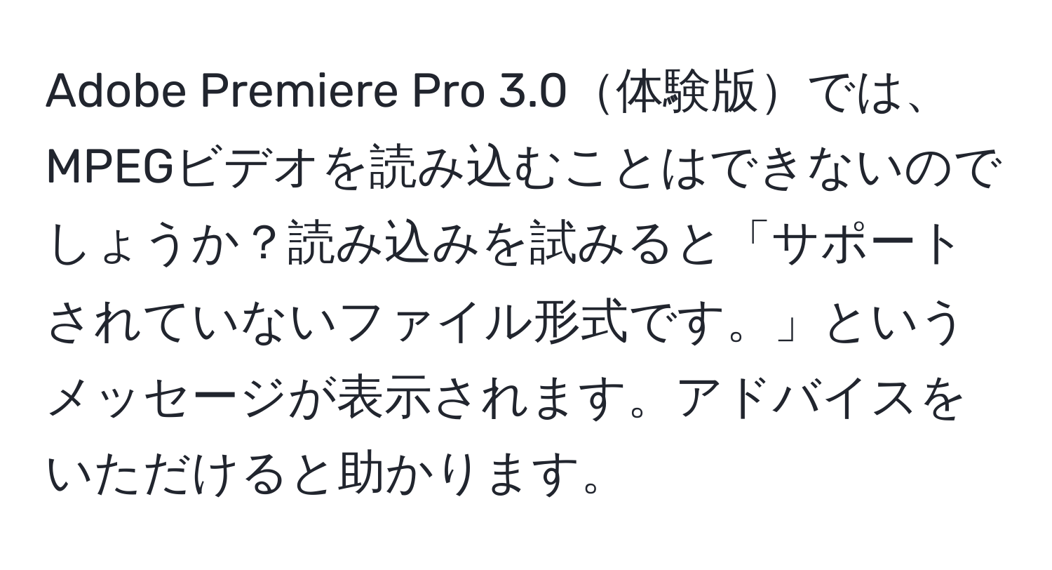 Adobe Premiere Pro 3.0体験版では、MPEGビデオを読み込むことはできないのでしょうか？読み込みを試みると「サポートされていないファイル形式です。」というメッセージが表示されます。アドバイスをいただけると助かります。