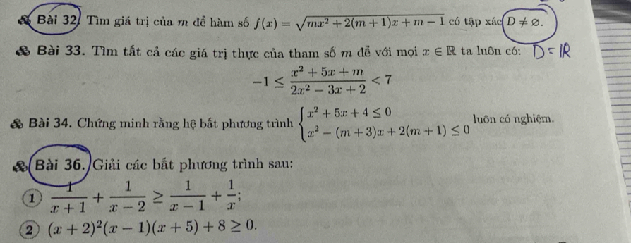 Bài 32, Tìm giá trị của m để hàm số f(x)=sqrt(mx^2+2(m+1)x+m-1) có tập xác D!= varnothing. 
& Bài 33. Tìm tất cả các giá trị thực của tham số m để với mọi x∈ R ta luôn có:
-1≤  (x^2+5x+m)/2x^2-3x+2 <7</tex> 
& Bài 34. Chứng minh rằng hệ bất phương trình beginarrayl x^2+5x+4≤ 0 x^2-(m+3)x+2(m+1)≤ 0endarray. luôn có nghiệm. 
a Bài 36./Giải các bắt phương trình sau: 
1  1/x+1 + 1/x-2 ≥  1/x-1 + 1/x ; 
2 (x+2)^2(x-1)(x+5)+8≥ 0.