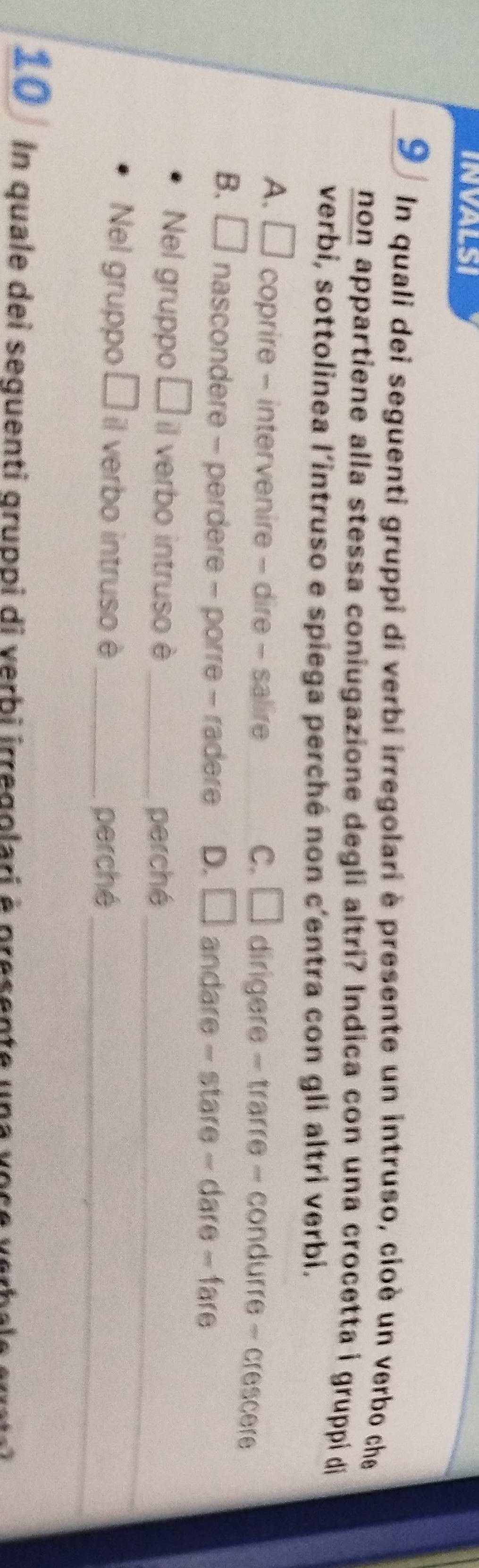 INVALSI
9 In quali dei seguenti gruppi di verbi irregolari è presente un intruso, cioè un verbo che
non appartiene alla stessa coniugazione degli altri? Indica con una crocetta i gruppi di
verbi, sottolinea l'intruso e spiega perché non c'entra con gli altri verbi.
A. □ coprire - intervenire - dire - salire C. □ dirigere - trarre - condurre - crescere
B. □ nascondere - perdere - porre - radere D. □ andare - stare - dare - far
_
Nel gruppo □ il verbo intruso è_
perché
Nel gruppo □ il verbo intruso è_
perché_
10 1 In quale dei sequenti gruppi di verbi irregolari à presente una vose y