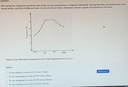 Question
One spring day, Katherine noted the time of day and the temperature, in degrees Fahrenheit. During that time, the temperature rose,
stayed steady, and fell, at different rates. On the set of axes below, Katherine created a graph of temperature over time.
9
; tio
Si
t pm
Which of the following statements is true of the temperature at 10 a.m.?
Answer
It was rising at a rate of 2"F every 1 hour. Saben
It was dropping at a rate of 2°F every i hour.
It was dropping at a rate of 1^-1° every 2 hoars.
It was rising at a rate of 1°F every 2 hours.