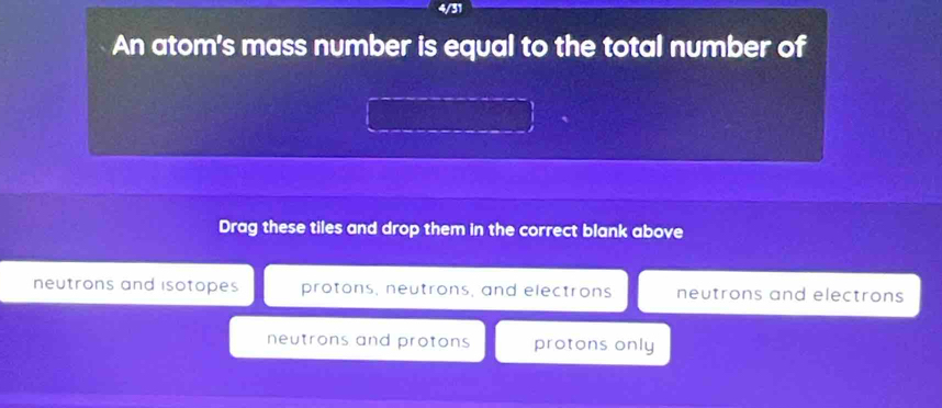 4/31
An atom's mass number is equal to the total number of
Drag these tiles and drop them in the correct blank above
neutrons and isotopes protons, neutrons, and electrons neutrons and electrons
neutrons and protons protons only