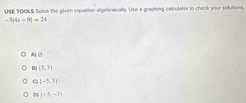 USE TOOLS Solve the given equation algebraically. Use a graphing calculator to check your solutions.
-3|4x-9|=24
A) Ø
B)  5,3
C)  -5,3
D)  -5,-3