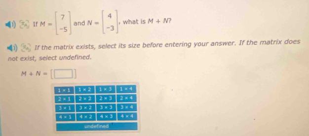 If M=beginbmatrix 7 -5endbmatrix and N=beginbmatrix 4 -3endbmatrix , what is M+N ?
If the matrix exists, select its size before entering your answer. If the matrix does
not exist, select undefined.
M+N=[□ ]