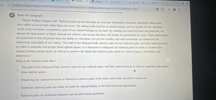 Edreat Edready 67c0d12 Mr ICEV Which of .
tx edready.org/assessment/retakeTopic?assessmentid=68643&groupId=115399&studyPlanTopicld=135145237&continue=false
C
r se movnment of the progress bor may be uneven because questions con be worth more or lets fincluding pery depending on your answer
I Read this paragraph.
"Writer Wallace Stegner said, 'National parks are the best idea we ever had. Absolutely American, absolutely democratic,
they reflect us at our best rather than our worst.' By setting aside land for its natural beauty, and not merely for the monetary
worth of its resources, we preserve a part of our shared heritage in our land. By making sure historical sites are preserved, we
elevate the importance of them, educate our citizens, and ensure that they will remain for generations to come. When these parks
are protected so that all people have the ability to visit them--not just the wealthy and well-connected--we underscore the
democratic principles of our nation. The staff of the National Parks Service cares for our national parks, and they need resources
in order to maintain and protect these special spaces. It is important to safeguard our rational parks in order to conserve the
natural habitats present there, as well as to preserve the ideals that national parks stand for: natural beauty, citizenship, and
democracy."
What is the implied main idea?
The staff of the National Parks Service cares for our national parks, and they need resources in order to maintain and protect
these special spaces
Preserving the natural resources in America's national parks is the main reason they should be conserved.
American national parks are either set aside for natural beauty or for their historical significance.
National parks are American treasures and should remain protected.
