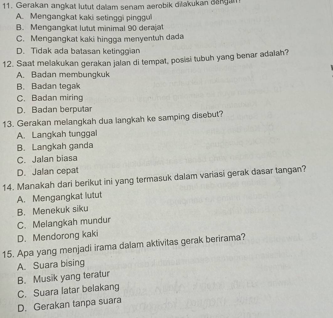 Gerakan angkat lutut dalam senam aerobik dilakukan dengan?
A. Mengangkat kaki setinggi pinggul
B. Mengangkat lutut minimal 90 derajat
C. Mengangkat kaki hingga menyentuh dada
D. Tidak ada batasan ketinggian
12. Saat melakukan gerakan jalan di tempat, posisi tubuh yang benar adalah?
A. Badan membungkuk
B. Badan tegak
C. Badan miring
D. Badan berputar
13. Gerakan melangkah dua langkah ke samping disebut?
A. Langkah tunggal
B. Langkah ganda
C. Jalan biasa
D. Jalan cepat
14. Manakah dari berikut ini yang termasuk dalam variasi gerak dasar tangan?
A. Mengangkat lutut
B. Menekuk siku
C. Melangkah mundur
D. Mendorong kaki
15. Apa yang menjadi irama dalam aktivitas gerak berirama?
A. Suara bising
B. Musik yang teratur
C. Suara latar belakang
D. Gerakan tanpa suara